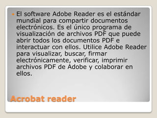 Acrobat readerEl software Adobe Reader es el estándar mundial para compartir documentos electrónicos. Es el único programa de visualización de archivos PDF que puede abrir todos los documentos PDF e interactuar con ellos. Utilice Adobe Reader para visualizar, buscar, firmar electrónicamente, verificar, imprimir archivos PDF de Adobe y colaborar en ellos.