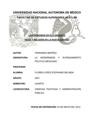 UNIVERSIDAD NACIONAL AUTONOMA DE MÉXICO
   FACULTAD DE ESTUDIOS SUPERIORES ACATLÁN




              LOS DEMONIOS EN EL CONVENTO

          “SEXO Y RELIGIÓN EN LA NUEVA ESPAÑA”




AUTOR:             FERNANDO BENÍTEZ

ASIGNATURA:        LA     MODERNIDAD   Y   ELPENSAMIENTO
                   POLÍTICO MEXICANO

PROFESOR:

ALUMNA:            FLORES LÓPEZ STEPHANIE BELINDA

GRUPO:             2401

SEMESTRE:          CUARTO

LICENCIATURA:      CIENCIAS POLÍTICAS Y ADMINISTRACIÓN
                   PÚBLICA




                FECHA DE EXPOSICIÓN: 03 DE MAYO DEL 2012.
 