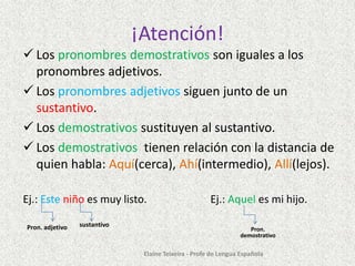 ¡Atención!
 Los pronombres demostrativos son iguales a los
pronombres adjetivos.
 Los pronombres adjetivos siguen junto de un
sustantivo.
 Los demostrativos sustituyen al sustantivo.
 Los demostrativos tienen relación con la distancia de
quien habla: Aquí(cerca), Ahí(intermedio), Allí(lejos).
Ej.: Este niño es muy listo.
Pron. adjetivo

sustantivo

Ej.: Aquel es mi hijo.
Pron.
demostrativo

Elaine Teixeira - Profe de Lengua Española

 