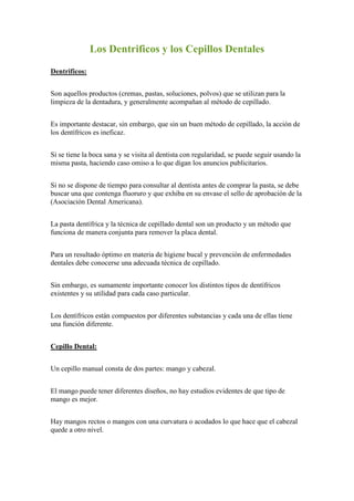  HYPERLINK 
http://ronald-jordan.blogspot.com/2008/12/los-dentrificos-y-los-cepillos-dentales.html
 Los Dentrificos y los Cepillos Dentales Dentrificos: Son aquellos productos (cremas, pastas, soluciones, polvos) que se utilizan para la limpieza de la dentadura, y generalmente acompañan al método de cepillado. Es importante destacar, sin embargo, que sin un buen método de cepillado, la acción de los dentífricos es ineficaz. Si se tiene la boca sana y se visita al dentista con regularidad, se puede seguir usando la misma pasta, haciendo caso omiso a lo que digan los anuncios publicitarios. Si no se dispone de tiempo para consultar al dentista antes de comprar la pasta, se debe buscar una que contenga fluoruro y que exhiba en su envase el sello de aprobación de la (Asociación Dental Americana). La pasta dentífrica y la técnica de cepillado dental son un producto y un método que funciona de manera conjunta para remover la placa dental. Para un resultado óptimo en materia de higiene bucal y prevención de enfermedades dentales debe conocerse una adecuada técnica de cepillado. Sin embargo, es sumamente importante conocer los distintos tipos de dentífricos existentes y su utilidad para cada caso particular. Los dentífricos están compuestos por diferentes substancias y cada una de ellas tiene una función diferente. Cepillo Dental: Un cepillo manual consta de dos partes: mango y cabezal. El mango puede tener diferentes diseños, no hay estudios evidentes de que tipo de mango es mejor. Hay mangos rectos o mangos con una curvatura o acodados lo que hace que el cabezal quede a otro nivel. Hay mangos con un codo flexible que según sus diseñadores sirve para llegar mejor en zonas de la boca de acceso más difícil. La parte más importante del cepillo es la cabeza, es la parte activa. Está formada por penachos de filamentos y a diferencia del mango, las diferencias entre cabezales son importantes. Los cabezales pueden tener diferentes tamaños y se aconseja un cabezal adecuado al tamaño de la boca. Las cerdas o filamentos que componen el cabezal, son la parte más importante del cepillo como vamos a ver seguidamente. Los primeros cepillos se confeccionaron con cerdas naturales, de aquí su nombre, hasta que se empezaron a fabricar fibras sintéticas y hoy se usan filamentos de nylon y fibras de poliéster. Se ha creado una interminable variedad de cepillos con mangos, alturas de cerdas o extensiones modificadas. Cuando se ha diseñado un instrumento apropiado, se aplica un movimiento de cepillado para satisfacer las necesidades del paciente. Los cepillos dentales eléctricos son de efectividad similar a los manuales, pues en ultima instancia, solo remplazan la fuerza muscular por la fuerza eléctrica.  