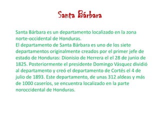 Santa BárbaraSanta Bárbara es un departamento localizado en la zona norte-occidental de Honduras.                                                         El departamento de Santa Bárbara es uno de los siete departamentos originalmente creados por el primer jefe de estado de Honduras: Dionisio de Herrera el el 28 de junio de 1825. Posteriormente el presidente Domingo Vásquez dividió al departamento y creó el departamento de Cortés el 4 de julio de 1893. Este departamento, de unas 312 aldeas y más de 1000 caseríos, se encuentra localizado en la parte noroccidental de Honduras.