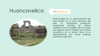 Huancavelica
Huancavelica es un departamento del
Perú situado en la zona centro-sur del
país. Su escarpada jurisdicción
comprende territorio de ambas
vertientes de la Cordillera de los Andes
con algunas zonas cubiertas por la selva
amazónica en su sector norte. Es el
departamento con mayor pobreza
económica del Perú.
Ir a Diapositiva 2
 