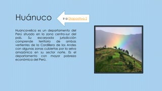 Huánuco
Huancavelica es un departamento del
Perú situado en la zona centro-sur del
país. Su escarpada jurisdicción
comprende territorio de ambas
vertientes de la Cordillera de los Andes
con algunas zonas cubiertas por la selva
amazónica en su sector norte. Es el
departamento con mayor pobreza
económica del Perú.
Ir a Diapositiva 2
 