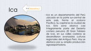 Ica
◦ Ica es un departamento del Perú
ubicado en la parte sur-central de
este país, frente al océano
Pacífico. Su capital es la ciudad de
Ica. Esta zona abarca casi
íntegramente parte del Desierto
costero peruano (El Gran Tablazo
de Ica), en sus valles costeros se
desarrollaron avanzadas culturas
regionales del Antiguo Perú. Hoy se
destaca por su amplia producción
agroexportadora.
Ir a Diapositiva 2
 