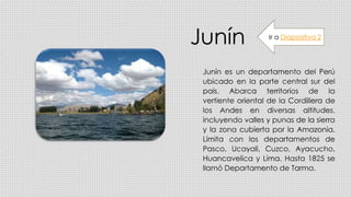 Junín
Junín es un departamento del Perú
ubicado en la parte central sur del
país. Abarca territorios de la
vertiente oriental de la Cordillera de
los Andes en diversas altitudes,
incluyendo valles y punas de la sierra
y la zona cubierta por la Amazonia.
Limita con los departamentos de
Pasco, Ucayali, Cuzco, Ayacucho,
Huancavelica y Lima. Hasta 1825 se
llamó Departamento de Tarma.
Ir a Diapositiva 2
 