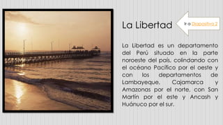 La Libertad
La Libertad es un departamento
del Perú situado en la parte
noroeste del país, colindando con
el océano Pacífico por el oeste y
con los departamentos de
Lambayeque, Cajamarca y
Amazonas por el norte, con San
Martín por el este y Ancash y
Huánuco por el sur.
Ir a Diapositiva 2
 