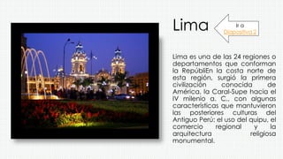 Lima
Lima es una de las 24 regiones o
departamentos que conforman
la RepúbliEn la costa norte de
esta región, surgió la primera
civilización conocida de
América, la Caral-Supe hacia el
IV milenio a. C., con algunas
características que mantuvieron
las posteriores culturas del
Antiguo Perú: el uso del quipu, el
comercio regional y la
arquitectura religiosa
monumental.
Ir a
Diapositiva 2
 