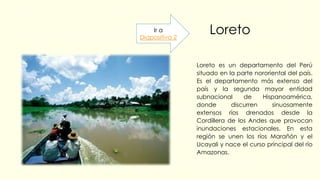 Loreto
Loreto es un departamento del Perú
situado en la parte nororiental del país.
Es el departamento más extenso del
país y la segunda mayor entidad
subnacional de Hispanoamérica,
donde discurren sinuosamente
extensos ríos drenados desde la
Cordillera de los Andes que provocan
inundaciones estacionales. En esta
región se unen los ríos Marañón y el
Ucayali y nace el curso principal del río
Amazonas.
Ir a
Diapositiva 2
 