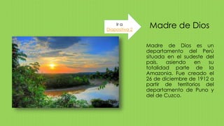 Madre de Dios
Madre de Dios es un
departamento del Perú
situada en el sudeste del
país, asiendo en su
totalidad parte de la
Amazonia. Fue creado el
26 de diciembre de 1912 a
partir de territorios del
departamento de Puno y
del de Cuzco.
Ir a
Diapositiva 2
 