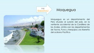 Moquegua
Moquegua es un departamento del
Perú situado al sureste del país, en la
vertiente occidental de la Cordillera de
los Andes. Limita con los departamentos
de Tacna, Puno y Arequipa y es ribereño
del océano Pacífico.
.
Ir a
Diapositiva 2
 