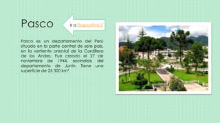 Pasco
Pasco es un departamento del Perú
situado en la parte central de este país,
en la vertiente oriental de la Cordillera
de los Andes. Fue creado el 27 de
noviembre de 1944, escindido del
departamento de Junín. Tiene una
superficie de 25 300 km².
Ir a Diapositiva 2
 