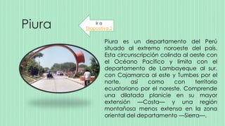 Piura
Piura es un departamento del Perú
situado al extremo noroeste del país.
Esta circunscripción colinda al oeste con
el Océano Pacífico y limita con el
departamento de Lambayeque al sur,
con Cajamarca al este y Tumbes por el
norte, así como con territorio
ecuatoriano por el noreste. Comprende
una dilatada planicie en su mayor
extensión —Costa— y una región
montañosa menos extensa en la zona
oriental del departamento —Sierra—.
Ir a
Diapositiva 2
 