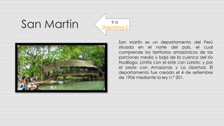 San Martin
San Martín es un departamento del Perú
situada en el norte del país, el cual
comprende los territorios amazónicos de las
porciones media y baja de la cuenca del río
Huallaga. Limita con el este con Loreto; y por
el oeste con Amazonas y La Libertad. El
departamento fue creado el 4 de setiembre
de 1906 mediante la ley n.º 201.
Ir a
Diapositiva 2
 
