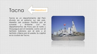 Tacna
Tacna es un departamento del Perú
situado en el extremo sur del país,
ribereño del océano Pacífico por el
suroeste y limitante con los
departamentos de Puno por el norte y
Moquegua por el noroeste, como con el
territorio boliviano por el este y el
territorio chileno por el sureste. Su capital
es la ciudad de Tacna.
Ir a Diapositiva 2
 