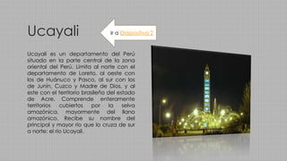 Ucayali
Ucayali es un departamento del Perú
situado en la parte central de la zona
oriental del Perú. Limita al norte con el
departamento de Loreto, al oeste con
los de Huánuco y Pasco, al sur con los
de Junín, Cuzco y Madre de Dios, y al
este con el territorio brasileño del estado
de Acre. Comprende enteramente
territorios cubiertos por la selva
amazónica, mayormente del llano
amazónico. Recibe su nombre del
principal y mayor río que lo cruza de sur
a norte: el río Ucayali.
Ir a Diapositiva 2
 