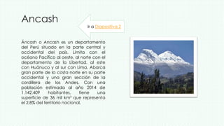 Ancash
Áncash o Ancash es un departamento
del Perú situado en la parte central y
occidental del país. Limita con el
océano Pacífico al oeste, al norte con el
departamento de la Libertad, al este
con Huánuco y al sur con Lima. Abarca
gran parte de la costa norte en su parte
occidental y una gran sección de la
cordillera de los Andes. Con una
población estimada al año 2014 de
1.142.409 habitantes, tiene una
superficie de 36 mil km² que representa
el 2,8% del territorio nacional.
Ir a Diapositiva 2
 