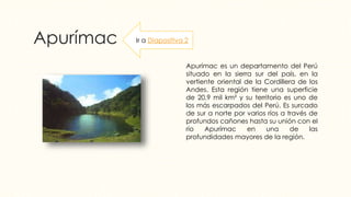 Apurímac
Apurímac es un departamento del Perú
situado en la sierra sur del país, en la
vertiente oriental de la Cordillera de los
Andes. Esta región tiene una superficie
de 20,9 mil km² y su territorio es uno de
los más escarpados del Perú. Es surcado
de sur a norte por varios ríos a través de
profundos cañones hasta su unión con el
río Apurímac en una de las
profundidades mayores de la región.
Ir a Diapositiva 2
 