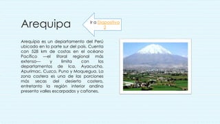 Arequipa
Arequipa es un departamento del Perú
ubicado en la parte sur del país. Cuenta
con 528 km de costas en el océano
Pacífico —el litoral regional más
extenso— y limita con los
departamentos de Ica, Ayacucho,
Apurímac, Cuzco, Puno y Moquegua. La
zona costera es una de las porciones
más secas del desierto costero,
entretanto la región interior andina
presenta valles escarpados y cañones.
Ir a Diapositiva
2
 