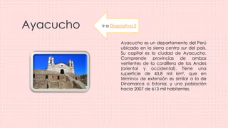 Ayacucho
Ayacucho es un departamento del Perú
ubicado en la sierra centro sur del país.
Su capital es la ciudad de Ayacucho.
Comprende provincias de ambas
vertientes de la cordillera de los Andes
(oriental y occidental). Tiene una
superficie de 43,8 mil km², que en
términos de extensión es similar a la de
Dinamarca o Estonia, y una población
hacia 2007 de 613 mil habitantes.
Ir a Diapositiva 2
 