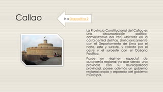 Callao
La Provincia Constitucional del Callao es
una circunscripción político-
administrativa del Perú ubicada en la
costa central del País. Limita únicamente
con el Departamento de Lima por el
norte, este y sureste, y colinda por el
oeste y el suroeste con el Océano
Pacífico.
Posee un régimen especial de
autonomía regional ya que siendo una
provincia con su municipalidad
provincial, posee además un gobierno
regional propio y separado del gobierno
municipal.
Ir a Diapositiva 2
 