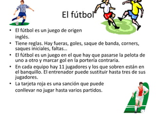 El fútbolEl fútbol es un juego de origen 	inglés.Tiene reglas. Hay fueras, goles, saque de banda, corners, saques iniciales, faltas…El fútbol es un juego en el que hay que pasarse la pelota de uno a otro y marcar gol en la portería contraria.En cada equipo hay 11 jugadores y los que sobren están en el banquillo. El entrenador puede sustituir hasta tres de sus jugadores.La tarjeta roja es una sanción que puede 	conllevar no jugar hasta varios partidos.