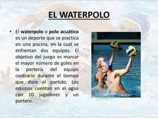 EL WATERPOLO
• El waterpolo o polo acuático
es un deporte que se practica
en una piscina, en la cual se
enfrentan dos equipos. El
objetivo del juego es marcar
el mayor número de goles en
la portería del equipo
contrario durante el tiempo
que dura el partido. Los
equipos cuentan en el agua
con 10 jugadores y un
portero.
 