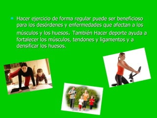 Hacer ejercicio de forma regular puede ser beneficioso para los desórdenes y enfermedades que afectan a los músculos y los huesos .  También  Hacer deporte ayuda a fortalecer los músculos, tendones y ligamentos y a densificar los huesos.  