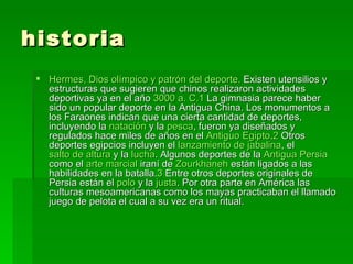 historia Hermes, Dios olímpico y patrón del deporte.  Existen utensilios y estructuras que sugieren que chinos realizaron actividades deportivas ya en el año  3000  a .  C . 1  La gimnasia parece haber sido un popular deporte en la Antigua China. Los monumentos a los Faraones indican que una cierta cantidad de deportes, incluyendo la  natación  y la  pesca , fueron ya diseñados y regulados hace miles de años en el  Antiguo Egipto . 2  Otros deportes egipcios incluyen el  lanzamiento de jabalina , el  salto de altura  y la  lucha . Algunos deportes de la  Antigua Persia  como el  arte marcial  iraní de  Zourkhaneh  están ligados a las habilidades en la batalla. 3  Entre otros deportes originales de Persia están el  polo  y la  justa . Por otra parte en América las culturas mesoamericanas como los mayas practicaban el llamado juego de pelota el cual a su vez era un ritual.  