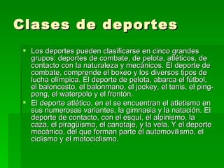 Clases de deportes Los deportes pueden clasificarse en cinco grandes grupos: deportes de combate, de pelota, atléticos, de contacto con la naturaleza y mecánicos. El deporte de combate, comprende el boxeo y los diversos tipos de lucha olímpica. El deporte de pelota, abarca el fútbol, el baloncesto, el balonmano, el jockey, el tenis, el ping-pong, el waterpolo y el frontón. El deporte atlético, en el se encuentran el atletismo en sus numerosas variantes, la gimnasia y la natación. El deporte de contacto, con el esquí, el alpinismo, la caza, el piragüismo, el canotaje, y la vela. Y el deporte mecánico, del que forman parte el automovilismo, el ciclismo y el motociclismo. 