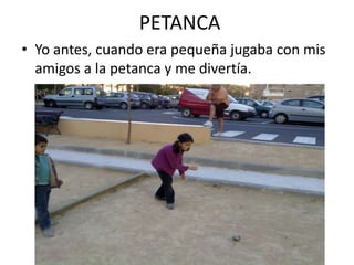 PETANCA
• Yo antes, cuando era pequeña jugaba con mis
  amigos a la petanca y me divertía.
 