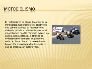 MOTOCICLISMO

El motociclismo es el uso deportivo de la
motocicleta. Generalmente el objetivo de
una carrera consiste en recorrer cierta
distancia, o ir de un sitio hacia otro, en el
menor tiempo posible. También existen las
carreras de resistencia. Y otro tipo de
competiciones consisten en pasar una
serie de obstáculos en un determinado
tiempo. Es equivalente al automovilismo,
que se practica con automóviles.
 