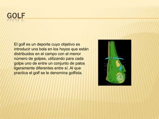 GOLF


 El golf es un deporte cuyo objetivo es
 introducir una bola en los hoyos que están
 distribuidos en el campo con el menor
 número de golpes, utilizando para cada
 golpe uno de entre un conjunto de palos
 ligeramente diferentes entre sí. Al que
 practica el golf se le denomina golfista.
 