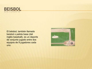 BEISBOL



 El béisbol, también llamado
 beisbol o pelota base (del
 inglés baseball), es un deporte
 de conjunto jugado entre dos
 equipos de 9 jugadores cada
 uno.
 