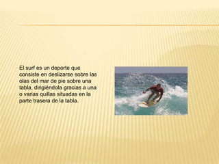 El surf es un deporte que
consiste en deslizarse sobre las
olas del mar de pie sobre una
tabla, dirigiéndola gracias a una
o varias quillas situadas en la
parte trasera de la tabla.
 