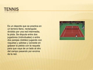 TENNIS


 Es un deporte que se practica en
 un terreno llano, rectangular,
 dividido por una red intermedia,
 la pista. Se disputa entre dos
 jugadores (individuales) o entre
 dos parejas (dobles) jugando con
 raquetas y pelotas y consiste en
 golpear la pelota con la raqueta
 para que vaya de un lado al otro
 del campo pasando por encima
 de la red.
 