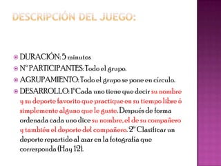  DURACIÓN: 5 minutos
 Nº PARTICIPANTES: Todo el grupo.
 AGRUPAMIENTO: Todo el grupo se pone en círculo.
 DESARROLLO: 1ºCada uno tiene que decir su nombre
  y su deporte favorito que practique en su tiempo libre ó
  simplemente alguno que le guste. Después de forma
  ordenada cada uno dice su nombre, el de su compañero
  y también el deporte del compañero. 2º Clasificar un
  deporte repartido al azar en la fotografía que
  corresponda (Hay 12).
 