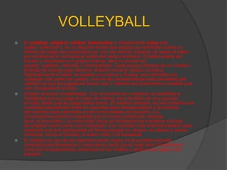 VOLLEYBALL
   El voleibol, vóleibol, vólibol, balonvolea o simplemente vóley (del
    inglés: volleyball1), es un deporte donde dos equipos se enfrentan sobre un
    terreno de juego liso separados por una red central, tratando de pasar el balón
    por encima de la red hacia el suelo del campo contrario. El balón puede ser
    tocado o impulsado con golpes limpios, pero no puede ser
    parado, sujetado, retenido o acompañado. Cada equipo dispone de un número
    limitado de toques para devolver el balón hacia el campo contrario.
    Habitualmente el balón se golpea con manos y brazos, pero también con
    cualquier otra parte del cuerpo. Una de las características más peculiares del
    voleibol es que los jugadores tienen que ir rotando sus posiciones a medida que
    van consiguiendo puntos.
   Existen diversas modalidades. Con el nombre de «voleibol» se identifica la
    modalidad que se juega en pista de interior, pero también es muy popular
    el vóley playa que se juega sobre arena. El voleibol sentado, es una variante con
    creciente popularidad entre los deportes para discapacitados y la práctica
    del cachibol está extendida en las comunidades de mayores. La
    comunidad ecuatoriana repartida por el mundo practica la variante
    local, el ecuavóley. La comunidad china de Norteamérica mantiene una liga
    de voleibol nueve (nine man volleyball). Con carácter más informal existen otras
    variantes que son practicadas de forma popular en verano, en playas y zonas
    turísticas, como el futvóley, el water vóley o el bossaball.
   El voleibol es uno de los deportes donde mayor es la paridad entre las
    competiciones femeninas y masculinas, tanto por el nivel de la competencia
    como por la popularidad, presencia en los medios y público que sigue a los
    equipos.
 