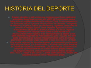 HISTORIA DEL DEPORTE
          Existen utensilios y estructuras que sugieren que chinos realizaron
            actividades deportivas ya en el año 4000 AC La gimnasia parece
        haber sido un popular deporte en la Antigua China. Los monumentos a
         los Faraones indican que una cierta cantidad de deportes, incluyendo
        la natación y la pesca, fueron ya diseñados y regulados hace miles de
               años en el Antiguo Egipto. Otros deportes egipcios incluyen
             el lanzamiento de jabalina, el salto de altura y la lucha. Algunos
                  deportes de la Antigua Persia como el arte marcial iraní
           de Zourkhaneh están ligados a las habilidades en la batalla. Entre
           otros deportes originales de Persia están el polo y la justa. Por otra
            parte, en América las culturas mesoamericanas como los mayas
          practicaban el llamado juego de pelota el cual a su vez era un ritual.
       Una amplia variedad de deportes estaban ya establecidos en la época
        de la Antigua Grecia, y la cultura militar y el desarrollo de los deportes
         en Grecia se influyeron mutuamente. Los deportes se convirtieron en
              una parte tan importante de su cultura que los griegos crearon
             los Juegos Olímpicos, una competición que se disputó desde el
        año 776 a. C. hasta el año 394 d. C. cada cuatro años en Olimpia, una
                      pequeña población en el Peloponeso griego.
 