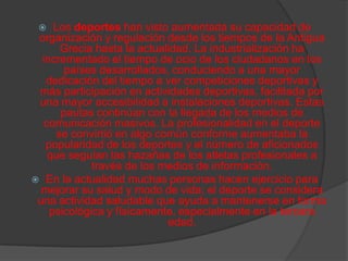    Los deportes han visto aumentada su capacidad de
 organización y regulación desde los tiempos de la Antigua
      Grecia hasta la actualidad. La industrialización ha
  incrementado el tiempo de ocio de los ciudadanos en los
       países desarrollados, conduciendo a una mayor
   dedicación del tiempo a ver competiciones deportivas y
 más participación en actividades deportivas, facilitada por
 una mayor accesibilidad a instalaciones deportivas. Estas
      pautas continúan con la llegada de los medios de
   comunicación masivos. La profesionalidad en el deporte
     se convirtió en algo común conforme aumentaba la
   popularidad de los deportes y el número de aficionados
    que seguían las hazañas de los atletas profesionales a
             través de los medios de información.
 En la actualidad muchas personas hacen ejercicio para
  mejorar su salud y modo de vida; el deporte se considera
 una actividad saludable que ayuda a mantenerse en forma
    psicológica y físicamente, especialmente en la tercera
                            edad.
 