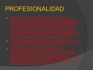 PROFESIONALIDAD
   El aspecto de entretenimiento del deporte, junto al
    crecimiento de los medios de comunicación y el incremento
    del tiempo de ocio, ha provocado que se profesionalice el
    mundo del deporte. Esto ha conducido a cierta polémica, ya
    que para el deportista profesional puede llegar a ser más
    importante el dinero o la fama que el propio acto deportivo
    en sí. Al mismo tiempo, algunos deportes han evolucionado
    para conseguir mayores beneficios o ser más populares, en
    ocasiones perdiéndose algunas valiosas tradiciones.
   El fútbol en Europa y América Latina, o el fútbol americano y
    el béisbol en Estados Unidos, son ejemplos de deportes que
    mueven al año enormes cantidades de dinero.
   Esta evolución conduce a un aumento de la
    competitividad, dado que la lucha por la victoria adquiere
    otro significado al incluirse también el apartado económico.
    Este aumento, asimismo, lleva a la aparición de un
    importante lado negativo de la profesionalidad, incluyendo el
    uso de diversas argucias o trampas como la práctica
    del dopaje por parte de los deportistas.
 