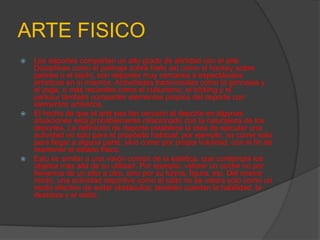 ARTE FISICO
   Los deportes comparten un alto grado de afinidad con el arte.
    Disciplinas como el patinaje sobre hielo así como el hockey sobre
    patines o el taichí, son deportes muy cercanos a espectáculos
    artísticos en sí mismos. Actividades tradicionales como la gimnasia y
    el yoga, o más recientes como el culturismo, el tricking y el
    parkour también comparten elementos propios del deporte con
    elementos artísticos.
   El hecho de que el arte sea tan cercano al deporte en algunas
    situaciones está probablemente relacionado con la naturaleza de los
    deportes. La definición de deporte establece la idea de ejecutar una
    actividad no solo para el propósito habitual; por ejemplo, no correr solo
    para llegar a alguna parte, sino correr por propia voluntad, con el fin de
    mantener el estado físico.
   Esto es similar a una visión común de la estética, que contempla los
    objetos más allá de su utilidad. Por ejemplo, valorar un coche no por
    llevarnos de un sitio a otro, sino por su forma, figura, etc. Del mismo
    modo, una actividad deportiva como el salto no se valora solo como un
    modo efectivo de evitar obstáculos; también cuentan la habilidad, la
    destreza y el estilo.
 