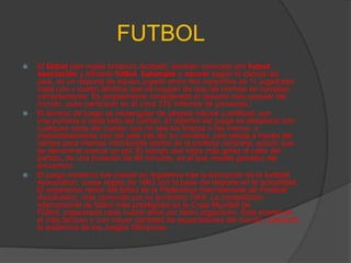 FUTBOL
   El fútbol (del inglés británico football), también conocido por futbol
    asociación y llamado futbol, balompié o soccer según el idioma del
    país, es un deporte de equipo jugado entre dos conjuntos de 11 jugadores
    cada uno y cuatro árbitros que se ocupan de que las normas se cumplan
    correctamente. Es ampliamente considerado el deporte más popular del
    mundo, pues participan en él unos 270 millones de personas.1
   El terreno de juego es rectangular de césped natural o artificial, con
    una portería a cada lado del campo. El objetivo del juego es desplazar con
    cualquier parte del cuerpo que no sea los brazos o las manos, y
    mayoritariamente con los pies (de ahí su nombre), una pelota a través del
    campo para intentar introducirla dentro de la portería contraria, acción que
    se denomina marcar un gol. El equipo que logre más goles al cabo del
    partido, de una duración de 90 minutos, es el que resulta ganador del
    encuentro.
   El juego moderno fue creado en Inglaterra tras la formación de la football
    Association, cuyas reglas de 1863 son la base del deporte en la actualidad.
    El organismo rector del fútbol es la Fédération Internationale de Football
    Association, más conocida por su acrónimo FIFA. La competición
    internacional de fútbol más prestigiosa es la Copa Mundial de
    Fútbol, organizada cada cuatro años por dicho organismo. Este evento es
    el más famoso y con mayor cantidad de espectadores del mundo, doblando
    la audiencia de los Juegos Olímpicos.
 