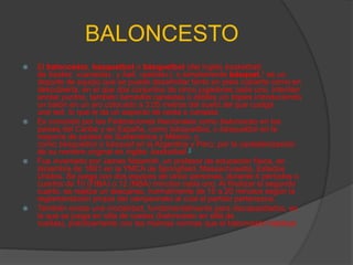 BALONCESTO
   El baloncesto, basquetbol o básquetbol (del inglés basketball;
    de basket, «canasta», y ball, «pelota»), o simplemente básquet,1 es un
    deporte de equipo que se puede desarrollar tanto en pista cubierta como en
    descubierta, en el que dos conjuntos de cinco jugadores cada uno, intentan
    anotar puntos, también llamados canastas o dobles y/o triples introduciendo
    un balón en un aro colocado a 3,05 metros del suelo del que cuelga
    una red, lo que le da un aspecto de cesta o canasta.
   Es conocido por las Federaciones Nacionales como baloncesto en los
    países del Caribe y en España, como básquetboL o basquetbol en la
    mayoría de países de Sudamérica y México, y
    como basquetbol o básquet en la Argentina y Perú, por la castellanización
    de su nombre original en inglés: basketball.3
   Fue inventado por James Naismith, un profesor de educación física, en
    diciembre de 1891 en la YMCA de Springfield, Massachusetts, Estados
    Unidos. Se juega con dos equipos de cinco personas, durante 4 períodos o
    cuartos de 10 (FIBA) o 12 (NBA) minutos cada uno. Al finalizar el segundo
    cuarto, se realiza un descanso, normalmente de 15 a 20 minutos según la
    reglamentación propia del campeonato al cual el partido pertenezca.
   También existe una modalidad, fundamentalmente para discapacitados, en
    la que se juega en silla de ruedas (baloncesto en silla de
    ruedas), prácticamente con las mismas normas que el baloncesto habitual.
 