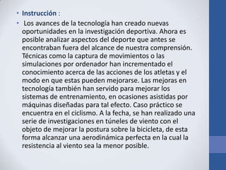 • Instrucción :
• Los avances de la tecnología han creado nuevas
oportunidades en la investigación deportiva. Ahora es
posible analizar aspectos del deporte que antes se
encontraban fuera del alcance de nuestra comprensión.
Técnicas como la captura de movimientos o las
simulaciones por ordenador han incrementado el
conocimiento acerca de las acciones de los atletas y el
modo en que estas pueden mejorarse. Las mejoras en
tecnología también han servido para mejorar los
sistemas de entrenamiento, en ocasiones asistidas por
máquinas diseñadas para tal efecto. Caso práctico se
encuentra en el ciclismo. A la fecha, se han realizado una
serie de investigaciones en túneles de viento con el
objeto de mejorar la postura sobre la bicicleta, de esta
forma alcanzar una aerodinámica perfecta en la cual la
resistencia al viento sea la menor posible.
 