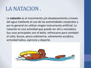 LA NATACION .
La natación es el movimiento y/o desplazamiento a través
del agua mediante el uso de las extremidades corporales y
por lo general sin utilizar ningún instrumento artificial. La
natación es una actividad que puede ser útil y recreativa.
Sus usos principales son el baño, refrescarse para combatir
el calor, buceo, pesca submarina, salvamento acuático,
actividad lúdica, ejercicio y deporte.
 