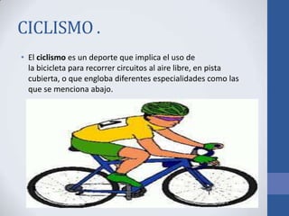 CICLISMO .
• El ciclismo es un deporte que implica el uso de
la bicicleta para recorrer circuitos al aire libre, en pista
cubierta, o que engloba diferentes especialidades como las
que se menciona abajo.
 