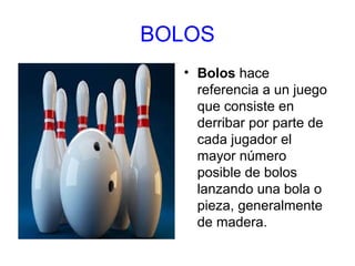 BOLOS
• Bolos hace
referencia a un juego
que consiste en
derribar por parte de
cada jugador el
mayor número
posible de bolos
lanzando una bola o
pieza, generalmente
de madera.

 