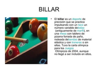 BILLAR
•

El billar es un deporte de
precisión que se practica
impulsando con un taco un
número variable debolas
(antiguamente de marfil), en
una mesa con tablero de
pizarra forrada de paño,
rodeada debandas de material
elástico y con troneras o sin
ellas. Tuvo la carta olímpica
para los Juegos
Olímpicos de 2004, aunque
no llegó a ser incluido en ellos.

 