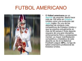 FUTBOL AMERICANO
•

El fútbol americano es un
deporte de conjunto. Nació hace
más de 100 años en Estados
Unidos como una evolución del
rugby inglés. Es uno de los
deportes de contacto más
competitivos de Estados Unidos y
que se practica actualmente en
más de 60 países.2 Este deporte
requiere de una gran disciplina,
entrenamiento físico y preparación
mental. La mayor manifestación
competitiva y mediática de este
deporte se da en la National
Football League (NFL), la liga de
fútbol americano profesional de
Estados Unidos.

 