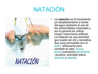 NATACIÒN
•

La natación es el movimiento
y/o desplazamiento a través
del agua mediante el uso de
las extremidades corporales y
por lo general sin utilizar
ningún instrumento artificial.
La natación es una actividad
que puede ser útil y recreativa.
Sus usos principales son el
baño, refrescarse para
combatir el calor, buceo,
pesca submarina,salvamento
acuático, actividad lúdica,
ejercicio y deporte.

 